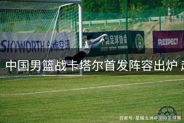 中国男篮战卡塔尔首发阵容出炉 赵继伟率四将先发