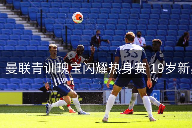 曼联青训瑰宝闪耀热身赛 19岁新星锁定主力席位