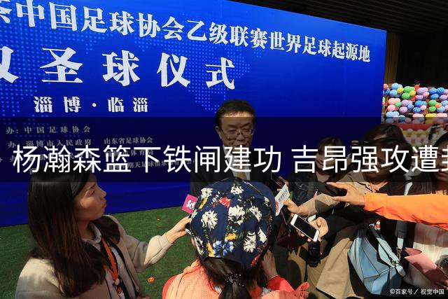 杨瀚森篮下铁闸建功 吉昂强攻遭封盖致对手24秒违例