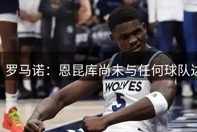 罗马诺：恩昆库尚未与任何球队达成协议，经纪人正为他寻找下家